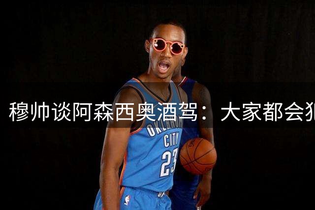 穆帅谈阿森西奥酒驾：大家都会犯错，但一再犯错就是另一回事